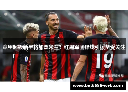 意甲超级新星将加盟米兰？红黑军团锋线引援备受关注
