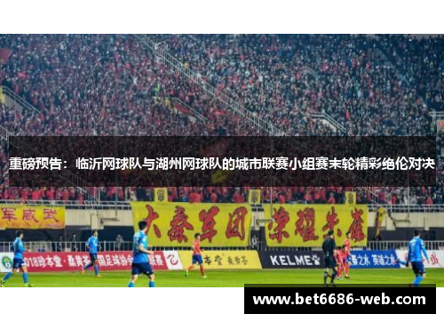 重磅预告：临沂网球队与湖州网球队的城市联赛小组赛末轮精彩绝伦对决